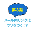 第3話 メール内リンクはウソをつく！？