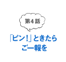 第4話 「ピン！」ときたらご一報を