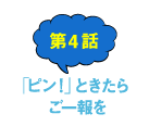 第4話 「ピン！」ときたらご一報を