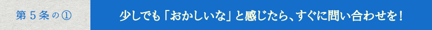 少しでも「おかしいな」と感じたら、すぐに問い合わせを！